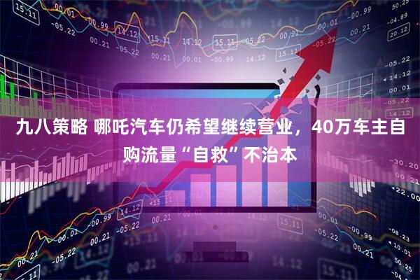 九八策略 哪吒汽车仍希望继续营业，40万车主自购流量“自救”不治本