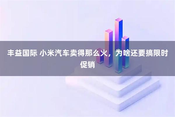 丰益国际 小米汽车卖得那么火，为啥还要搞限时促销