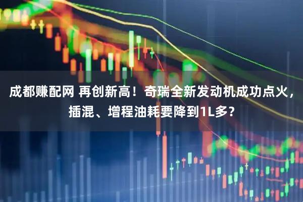 成都赚配网 再创新高！奇瑞全新发动机成功点火，插混、增程油耗要降到1L多？