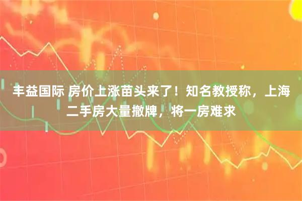 丰益国际 房价上涨苗头来了！知名教授称，上海二手房大量撤牌，将一房难求