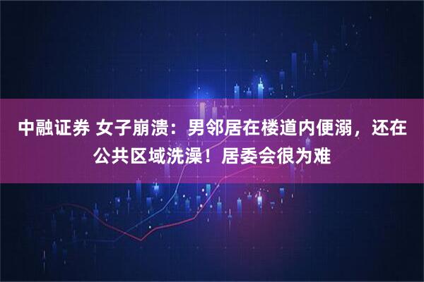 中融证券 女子崩溃：男邻居在楼道内便溺，还在公共区域洗澡！居委会很为难