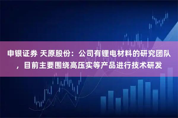 申银证券 天原股份：公司有锂电材料的研究团队，目前主要围绕高压实等产品进行技术研发