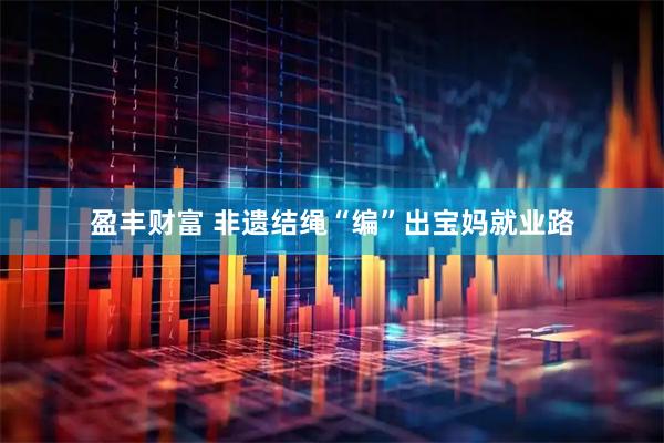 盈丰财富 非遗结绳“编”出宝妈就业路