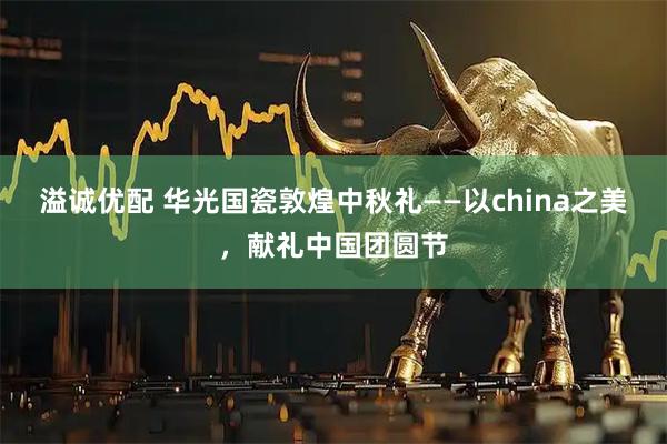 溢诚优配 华光国瓷敦煌中秋礼——以china之美,献礼中国团圆节