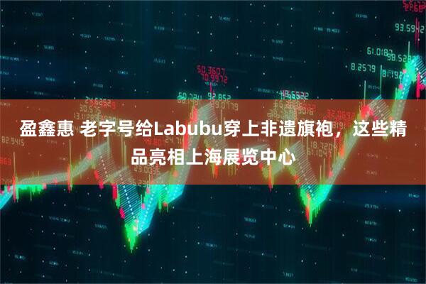 盈鑫惠 老字号给Labubu穿上非遗旗袍，这些精品亮相上海展览中心
