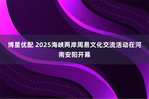 博星优配 2025海峡两岸周易文化交流活动在河南安阳开幕
