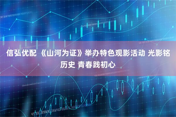 信弘优配 《山河为证》举办特色观影活动 光影铭历史 青春践初心