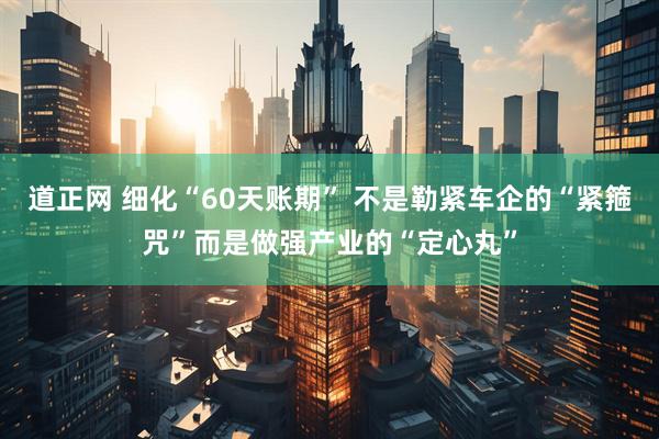 道正网 细化“60天账期” 不是勒紧车企的“紧箍咒”而是做强产业的“定心丸”