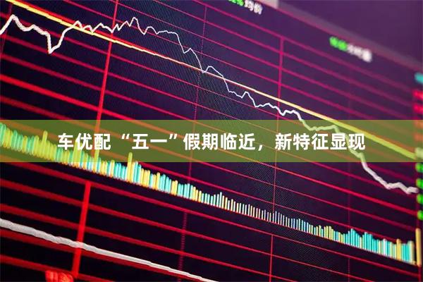 车优配 “五一”假期临近，新特征显现