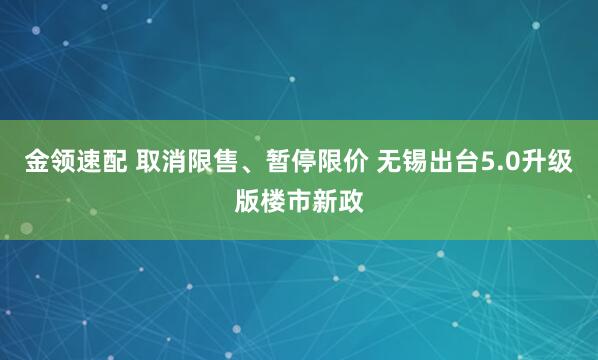金领速配 取消限售、暂停限价 无锡出台5.0升级版楼市新政