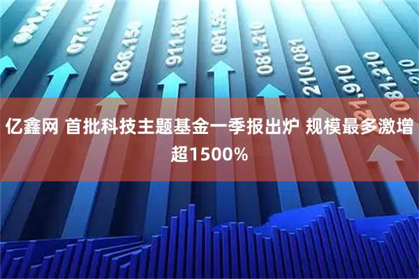 亿鑫网 首批科技主题基金一季报出炉 规模最多激增超1500%