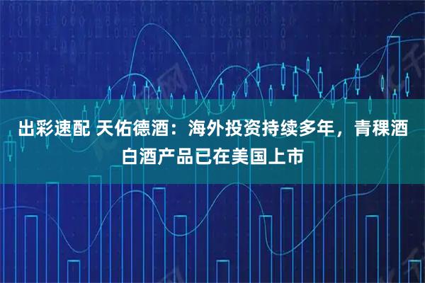 出彩速配 天佑德酒：海外投资持续多年，青稞酒白酒产品已在美国上市