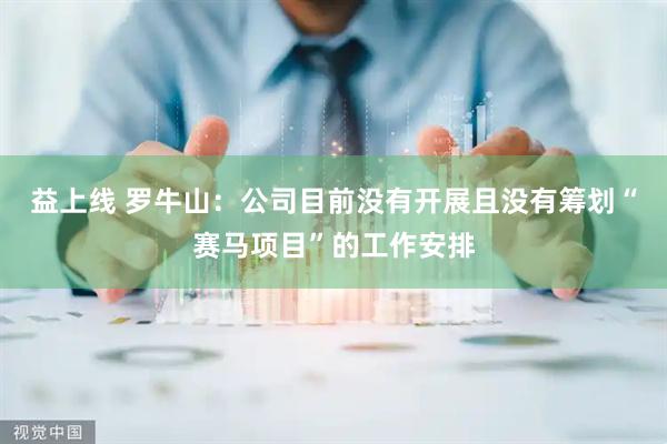 益上线 罗牛山：公司目前没有开展且没有筹划“赛马项目”的工作安排