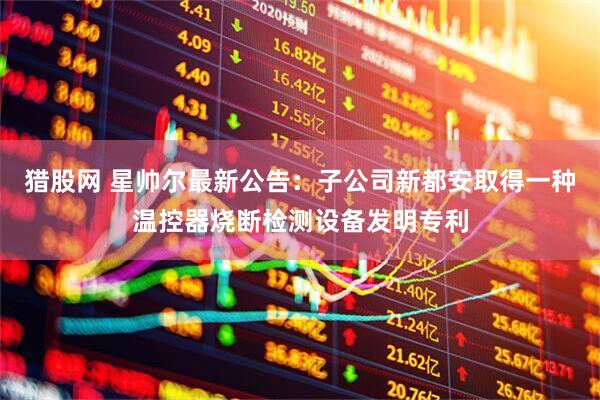 猎股网 星帅尔最新公告：子公司新都安取得一种温控器烧断检测设备发明专利