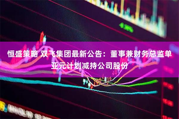 恒盛策略 双飞集团最新公告：董事兼财务总监单亚元计划减持公司股份
