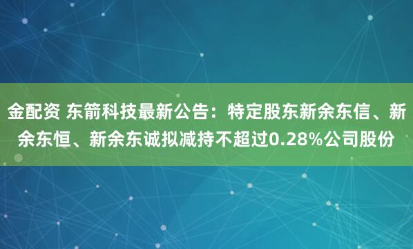 金配资 东箭科技最新公告：特定股东新余东信、新余东恒、新余东诚拟减持不超过0.28%公司股份