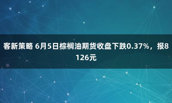 客新策略 6月5日棕榈油期货收盘下跌0.37%，报8126元
