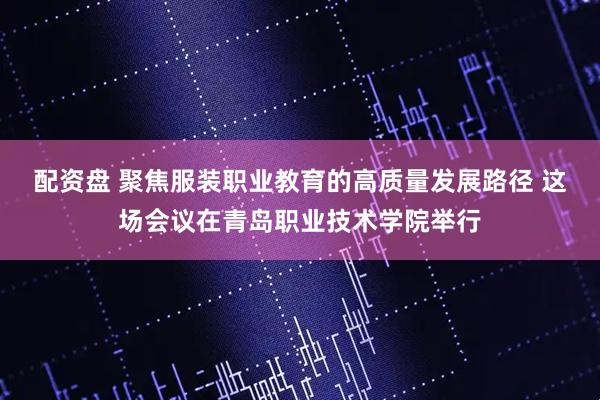 配资盘 聚焦服装职业教育的高质量发展路径 这场会议在青岛职业技术学院举行