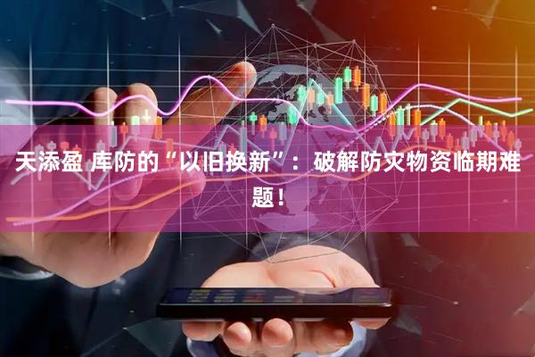 天添盈 库防的“以旧换新”：破解防灾物资临期难题！