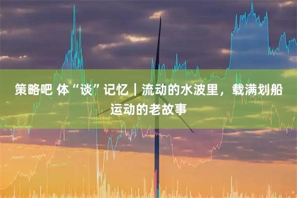 策略吧 体“谈”记忆｜流动的水波里，载满划船运动的老故事