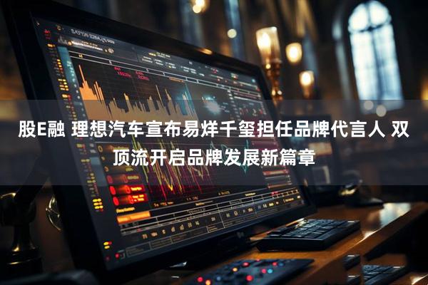 股E融 理想汽车宣布易烊千玺担任品牌代言人 双顶流开启品牌发展新篇章