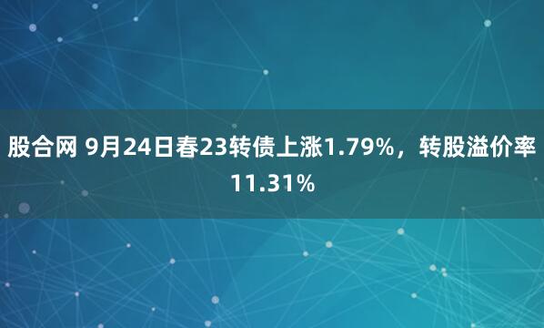 股合网 9月24日春23转债上涨1.79%，转股溢价率11.31%