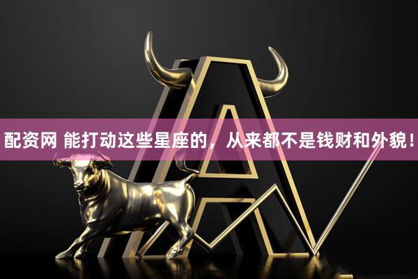 配资网 能打动这些星座的，从来都不是钱财和外貌！