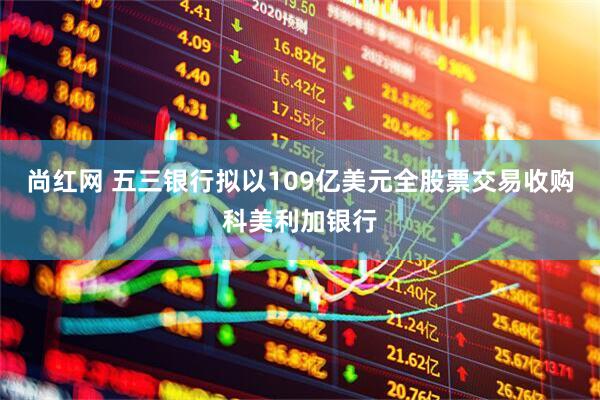 尚红网 五三银行拟以109亿美元全股票交易收购科美利加银行