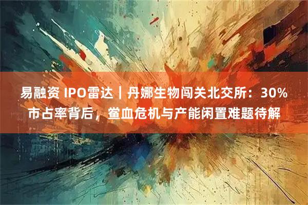 易融资 IPO雷达｜丹娜生物闯关北交所：30%市占率背后，鲎血危机与产能闲置难题待解