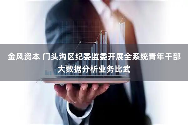 金风资本 门头沟区纪委监委开展全系统青年干部大数据分析业务比武