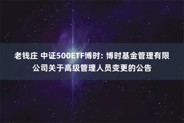 老钱庄 中证500ETF博时: 博时基金管理有限公司关于高级管理人员变更的公告