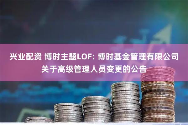 兴业配资 博时主题LOF: 博时基金管理有限公司关于高级管理人员变更的公告