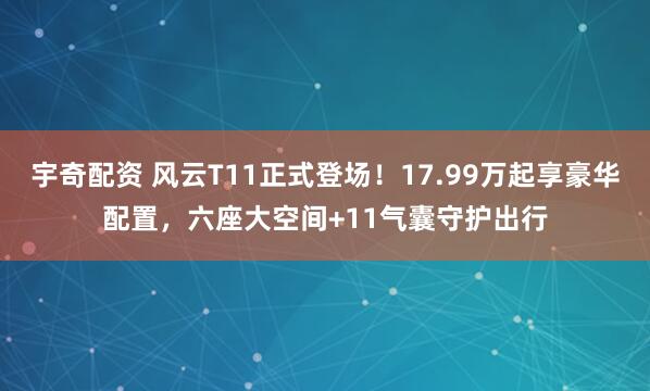 宇奇配资 风云T11正式登场！17.99万起享豪华配置，六座大空间+11气囊守护出行