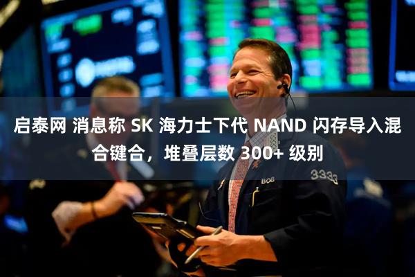启泰网 消息称 SK 海力士下代 NAND 闪存导入混合键合，堆叠层数 300+ 级别