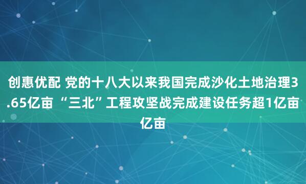 创惠优配 党的十八大以来我国完成沙化土地治理3.65亿亩 “三北”工程攻坚战完成建设任务超1亿亩