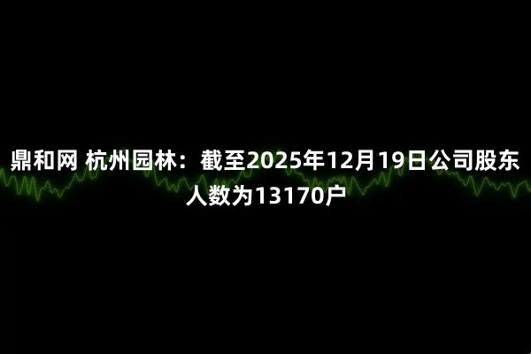 鼎和网 杭州园林：截至2025年12月19日公司股东人数为13170户