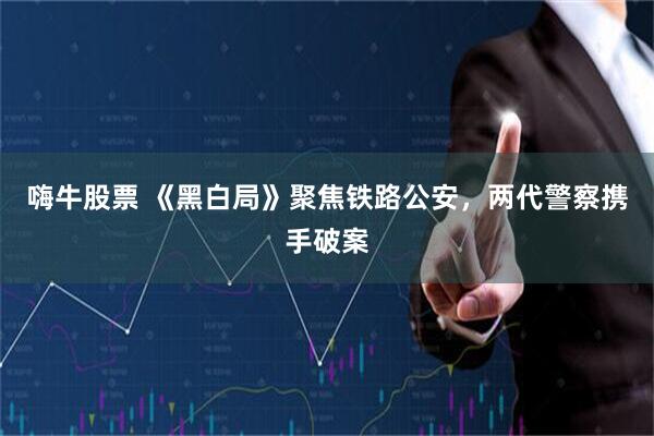 嗨牛股票 《黑白局》聚焦铁路公安，两代警察携手破案
