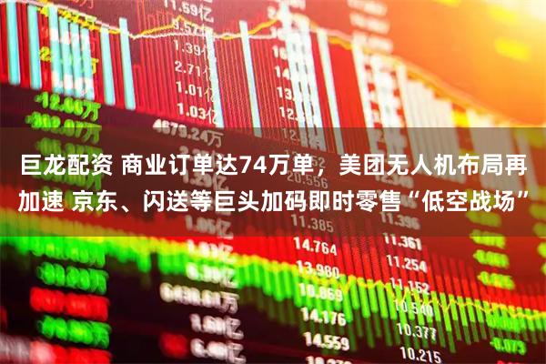 巨龙配资 商业订单达74万单，美团无人机布局再加速 京东、闪送等巨头加码即时零售“低空战场”