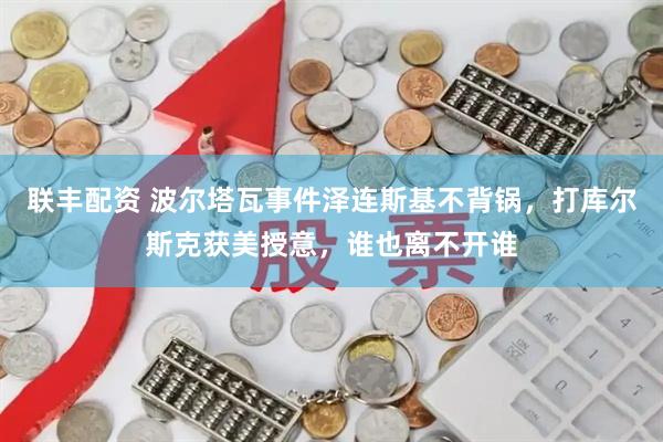 联丰配资 波尔塔瓦事件泽连斯基不背锅，打库尔斯克获美授意，谁也离不开谁