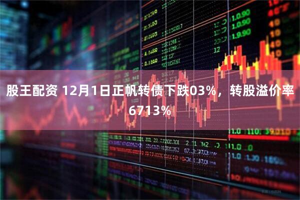 股王配资 12月1日正帆转债下跌03%，转股溢价率6713%