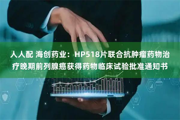 人人配 海创药业：HP518片联合抗肿瘤药物治疗晚期前列腺癌获得药物临床试验批准通知书