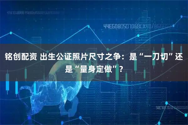 铭创配资 出生公证照片尺寸之争：是“一刀切”还是“量身定做”？