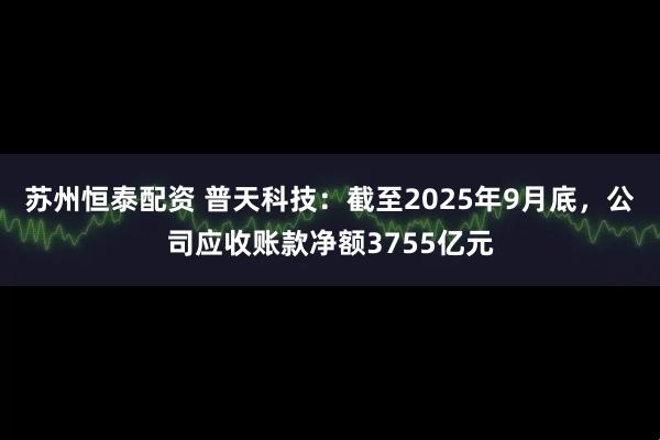 苏州恒泰配资 普天科技：截至2025年9月底，公司应收账款净额3755亿元