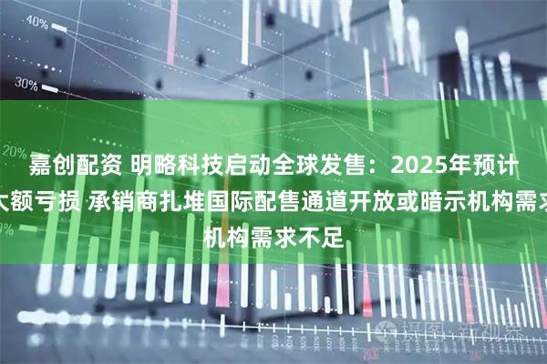 嘉创配资 明略科技启动全球发售：2025年预计录得大额亏损 承销商扎堆国际配售通道开放或暗示机构需求不足