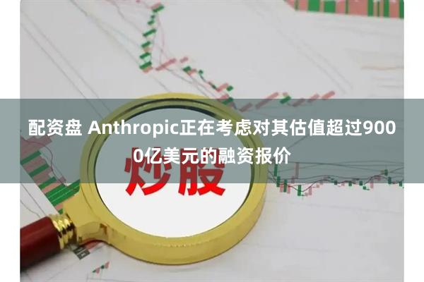 配资盘 Anthropic正在考虑对其估值超过9000亿美元的融资报价