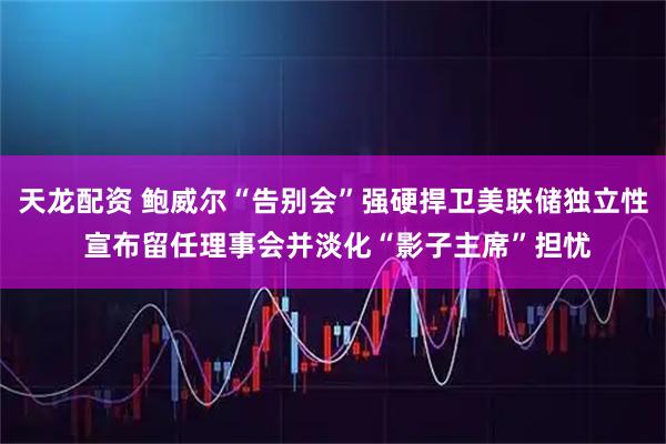 天龙配资 鲍威尔“告别会”强硬捍卫美联储独立性 宣布留任理事会并淡化“影子主席”担忧