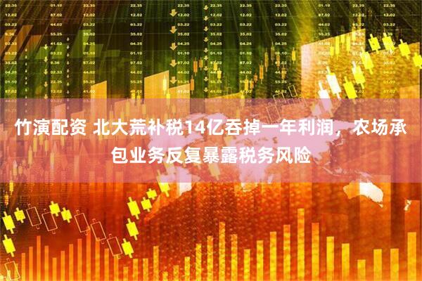 竹演配资 北大荒补税14亿吞掉一年利润，农场承包业务反复暴露税务风险