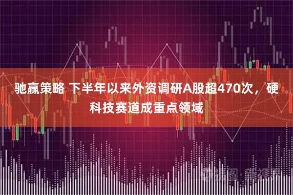 驰赢策略 下半年以来外资调研A股超470次，硬科技赛道成重点领域