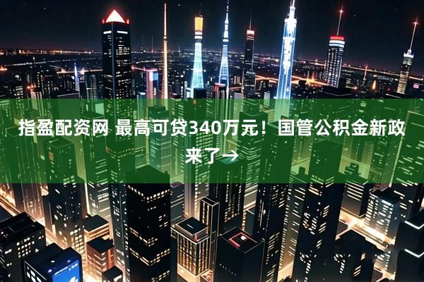 指盈配资网 最高可贷340万元！国管公积金新政来了→